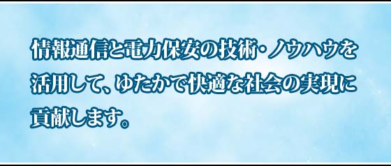 情報通信と電力保安のノウハウを活用して次世代の情報通信インフラを高品質でサポートしお客さまへ価値あるサービスの提供と豊かな社会の実現に貢献します。